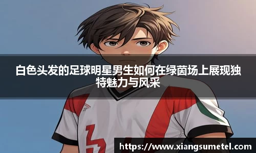 白色头发的足球明星男生如何在绿茵场上展现独特魅力与风采