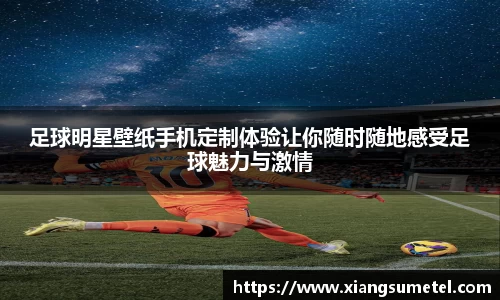 足球明星壁纸手机定制体验让你随时随地感受足球魅力与激情